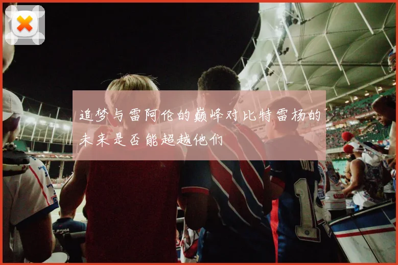追梦与雷阿伦的巅峰对比特雷杨的未来是否能超越他们