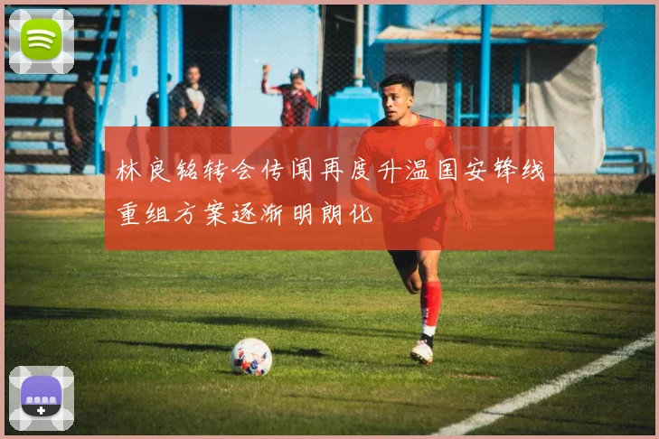 林良铭转会传闻再度升温国安锋线重组方案逐渐明朗化