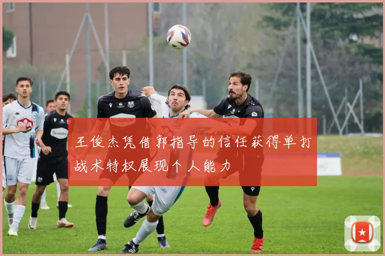 王俊杰凭借郭指导的信任获得单打战术特权展现个人能力