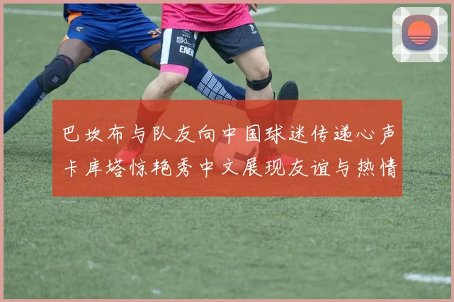巴坎布与队友向中国球迷传递心声卡库塔惊艳秀中文展现友谊与热情