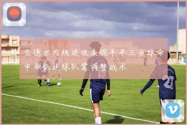 兰德尔内线进攻表现平平三分球命中率低迷球队需调整战术