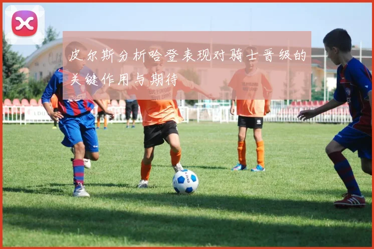 皮尔斯分析哈登表现对骑士晋级的关键作用与期待