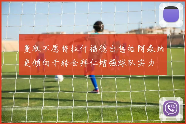 曼联不愿将拉什福德出售给阿森纳更倾向于转会拜仁增强球队实力