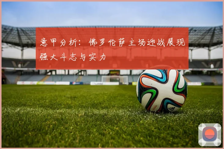 意甲分析：佛罗伦萨主场迎战展现强大斗志与实力