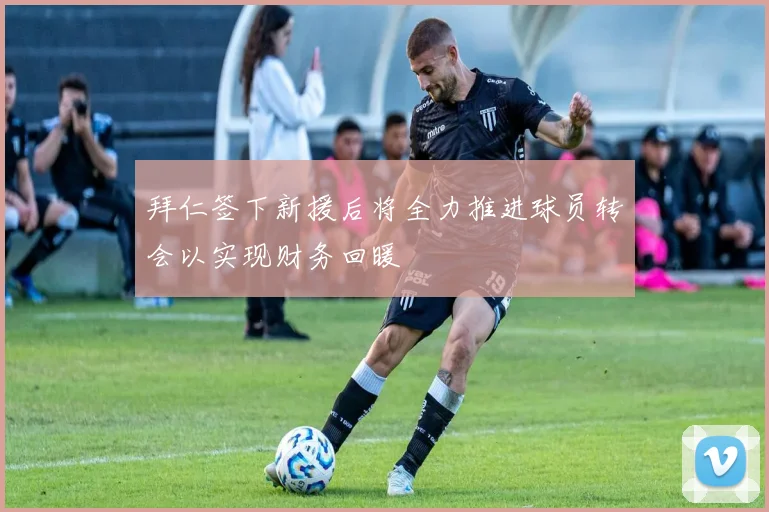 拜仁签下新援后将全力推进球员转会以实现财务回暖