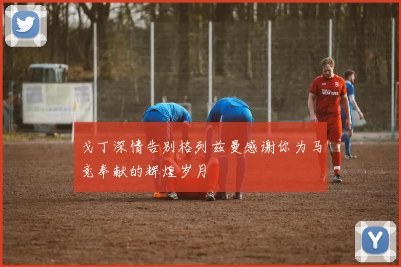 戈丁深情告别格列兹曼感谢你为马竞奉献的辉煌岁月
