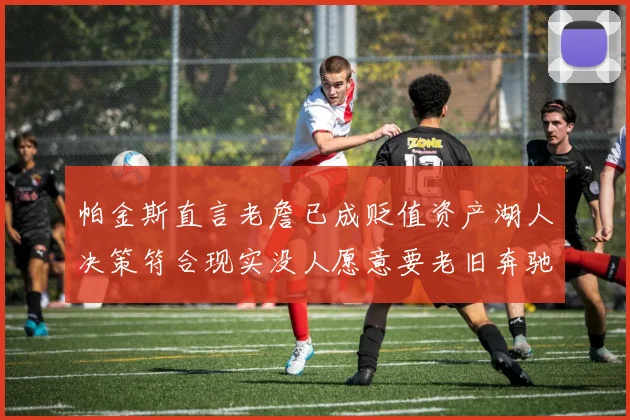 帕金斯直言老詹已成贬值资产湖人决策符合现实没人愿意要老旧奔驰