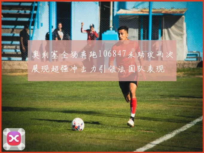 奥利塞全场奔跑106847米助攻两次展现超强冲击力引领法国队表现