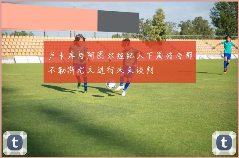卢卡库与阿图尔经纪人下周将与那不勒斯尤文进行未来谈判