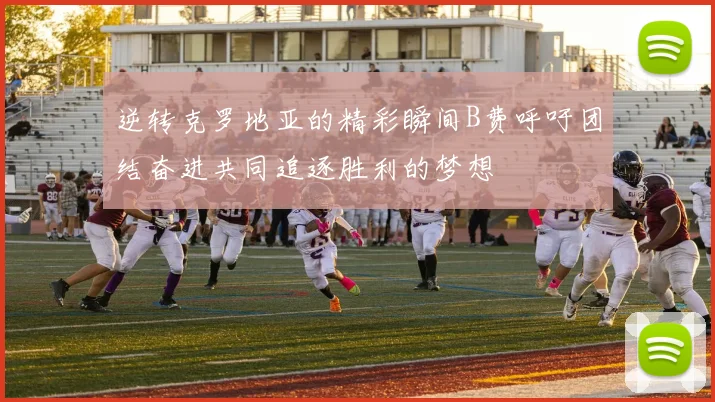 逆转克罗地亚的精彩瞬间B费呼吁团结奋进共同追逐胜利的梦想