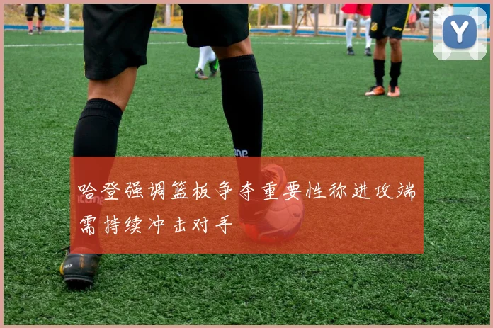 哈登强调篮板争夺重要性称进攻端需持续冲击对手