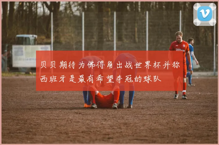 贝贝期待为佛得角出战世界杯并称西班牙是最有希望夺冠的球队