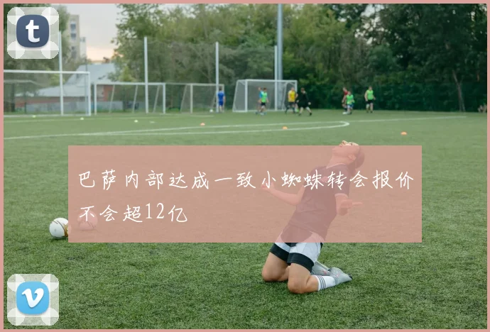 巴萨内部达成一致小蜘蛛转会报价不会超12亿