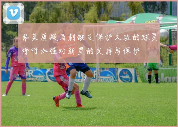 弗莱质疑马刺缺乏保护文班的球员呼吁加强对新星的支持与保护