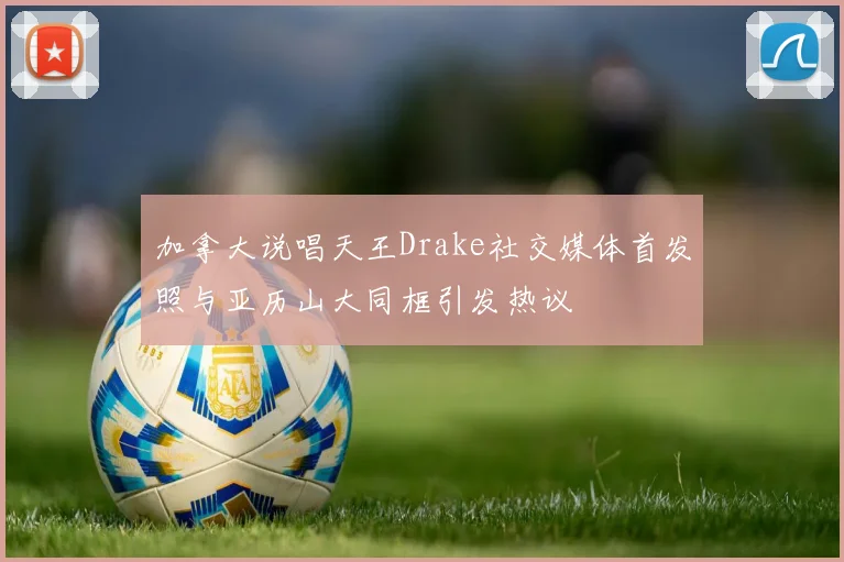 加拿大说唱天王Drake社交媒体首发照与亚历山大同框引发热议