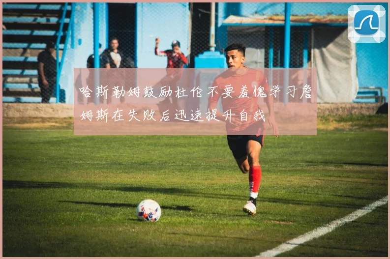 哈斯勒姆鼓励杜伦不要羞愧学习詹姆斯在失败后迅速提升自我