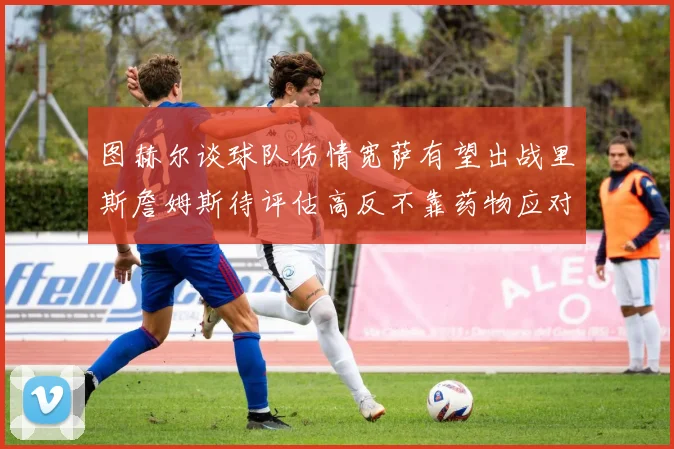 图赫尔谈球队伤情宽萨有望出战里斯詹姆斯待评估高反不靠药物应对
