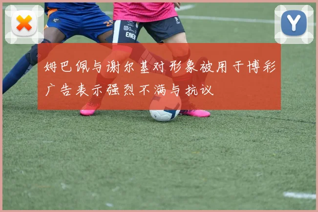 姆巴佩与谢尔基对形象被用于博彩广告表示强烈不满与抗议