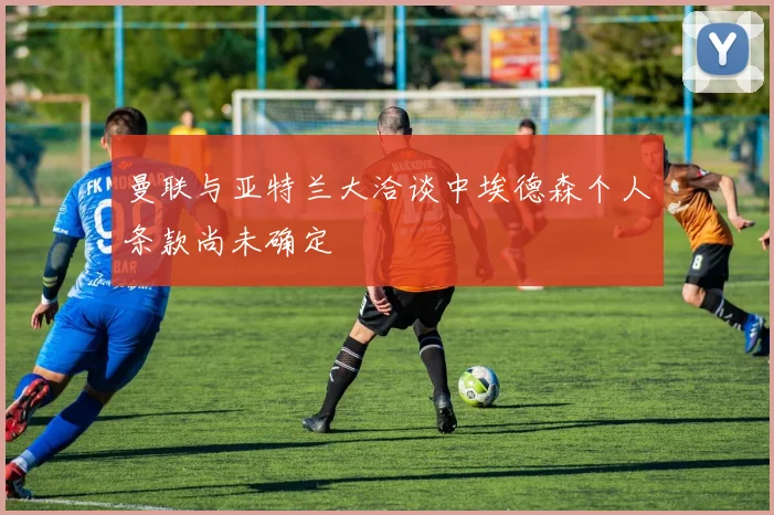 曼联与亚特兰大洽谈中埃德森个人条款尚未确定