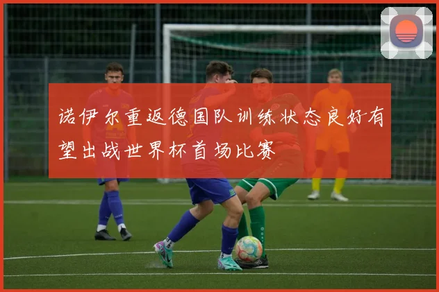 诺伊尔重返德国队训练状态良好有望出战世界杯首场比赛