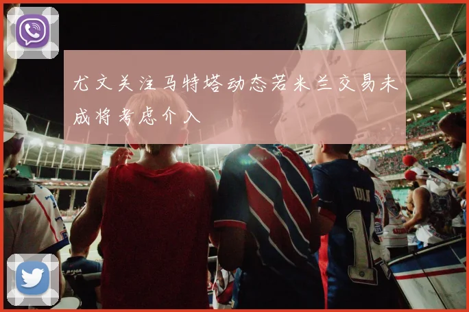 尤文关注马特塔动态若米兰交易未成将考虑介入