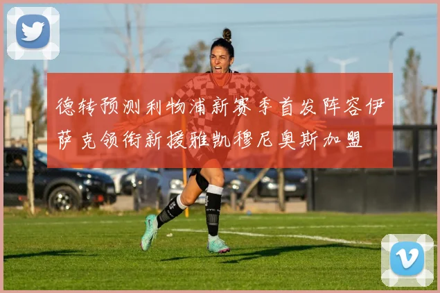 德转预测利物浦新赛季首发阵容伊萨克领衔新援雅凯穆尼奥斯加盟